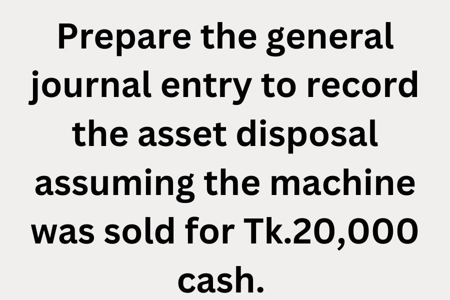 Prepare the general journal entry to record the asset disposal assuming the machine was sold for Tk.20000 cash.